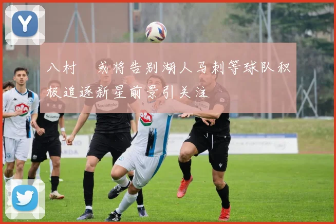 八村塁或将告别湖人马刺等球队积极追逐新星前景引关注