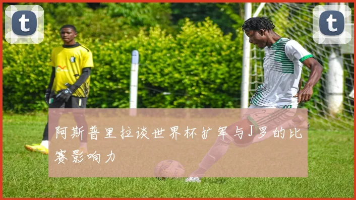 阿斯普里拉谈世界杯扩军与J罗的比赛影响力