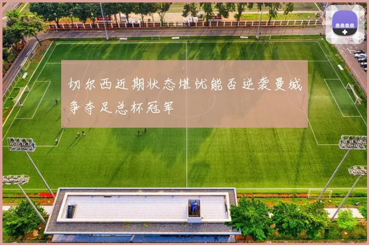 切尔西近期状态堪忧能否逆袭曼城争夺足总杯冠军