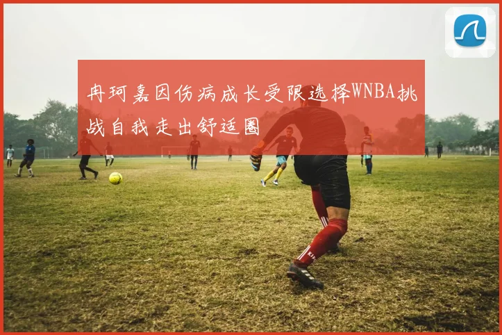 冉珂嘉因伤病成长受限选择WNBA挑战自我走出舒适圈