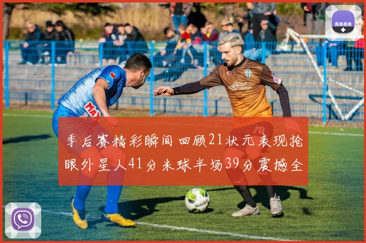 季后赛精彩瞬间回顾21状元表现抢眼外星人41分米球半场39分震撼全场