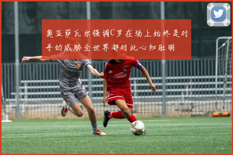奥亚萨瓦尔强调C罗在场上始终是对手的威胁全世界都对此心知肚明