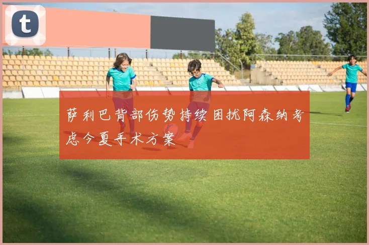 萨利巴背部伤势持续困扰阿森纳考虑今夏手术方案