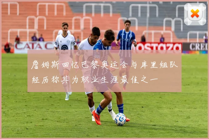 詹姆斯回忆巴黎奥运会与库里组队经历称其为职业生涯最佳之一