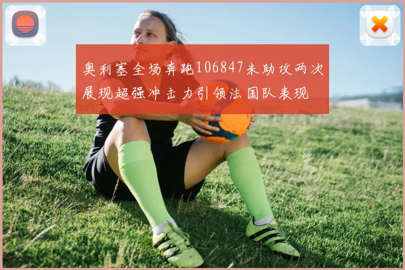 奥利塞全场奔跑106847米助攻两次展现超强冲击力引领法国队表现