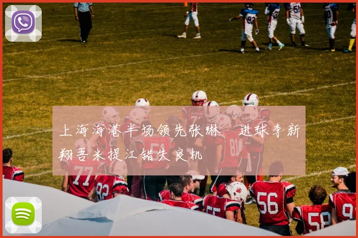 上海海港半场领先张琳芃进球李新翔吾米提江错失良机