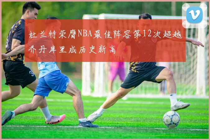 杜兰特荣膺NBA最佳阵容第12次超越乔丹库里成历史新高