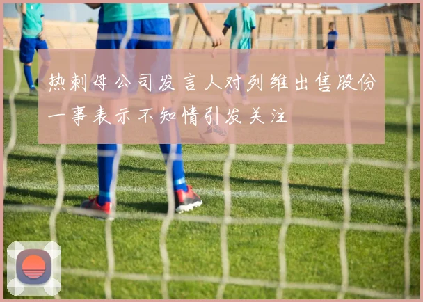 热刺母公司发言人对列维出售股份一事表示不知情引发关注