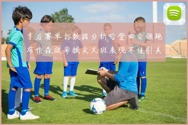 季后赛单打数据分析哈登回合领跑布伦森效率拔尖文班表现不佳引关注