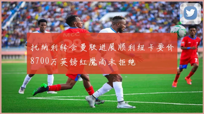 托纳利转会曼联进展顺利纽卡要价8700万英镑红魔尚未拒绝