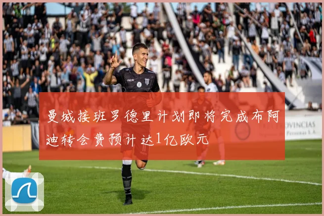 曼城接班罗德里计划即将完成布阿迪转会费预计达1亿欧元