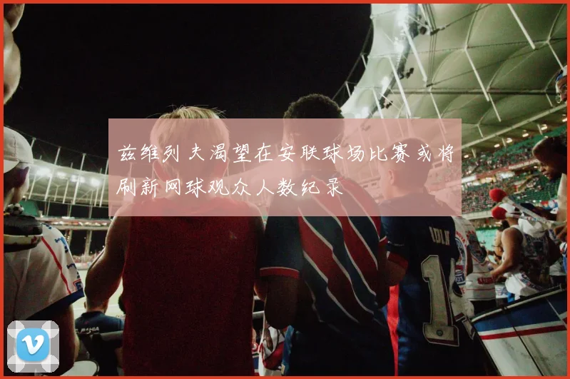 兹维列夫渴望在安联球场比赛或将刷新网球观众人数纪录
