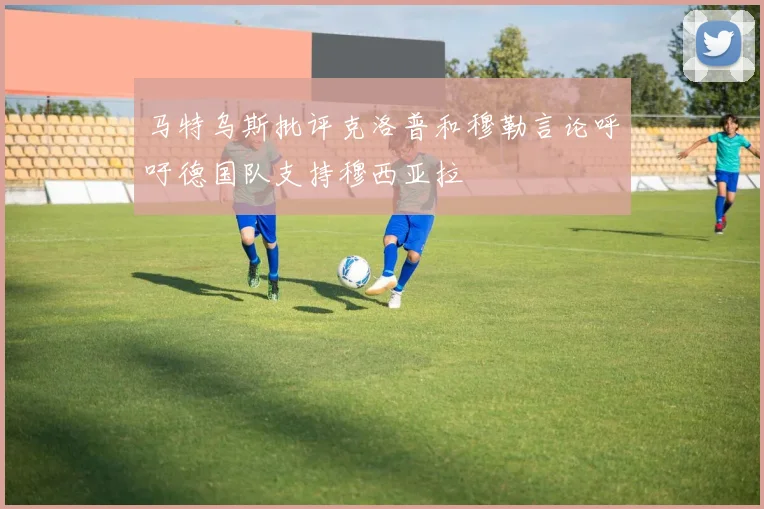 马特乌斯批评克洛普和穆勒言论呼吁德国队支持穆西亚拉