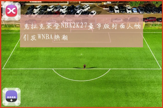 克拉克荣登NBA2K27豪华版封面人物引发WNBA热潮
