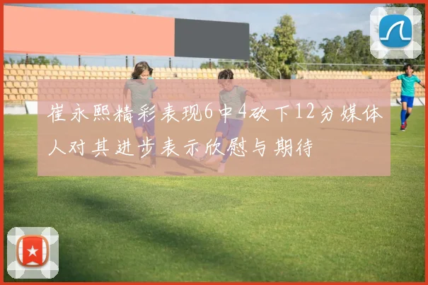 崔永熙精彩表现6中4砍下12分媒体人对其进步表示欣慰与期待