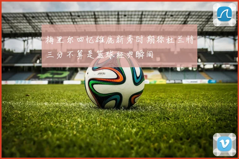 梅里尔回忆雄鹿新秀时期称杜兰特三分不算是篮球经典瞬间