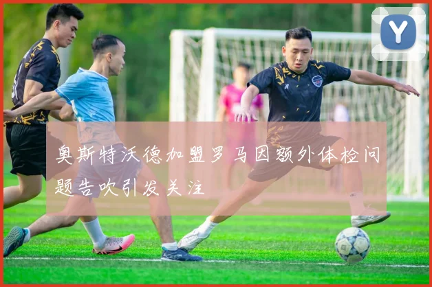 奥斯特沃德加盟罗马因额外体检问题告吹引发关注