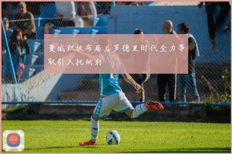 曼城积极布局后罗德里时代全力争取引入托纳利
