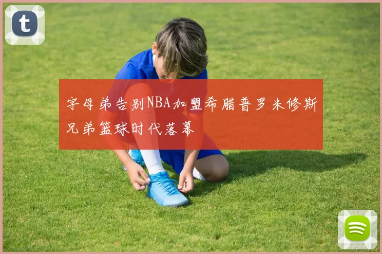 字母弟告别NBA加盟希腊普罗米修斯兄弟篮球时代落幕