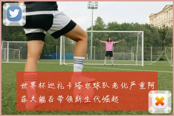 世界杯巡礼卡塔尔球队老化严重阿菲夫能否带领新生代崛起
